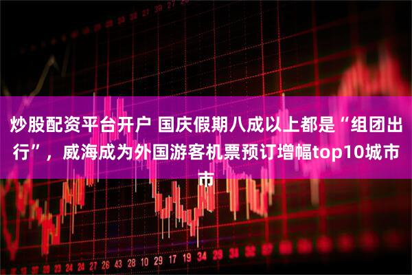 炒股配资平台开户 国庆假期八成以上都是“组团出行”，威海成为外国游客机票预订增幅top10城市