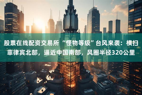 股票在线配资交易所 “怪物等级”台风来袭：横扫菲律宾北部，逼近中国南部，风圈半径320公里