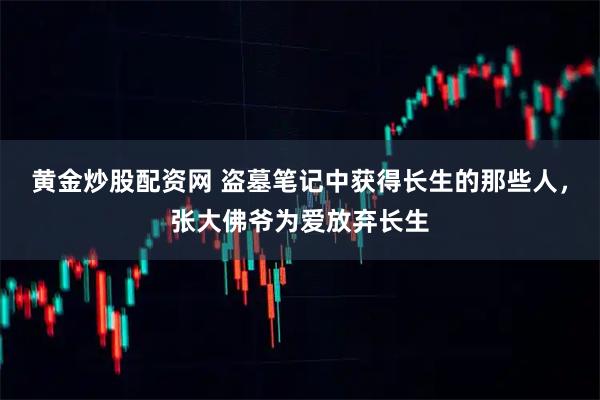 黄金炒股配资网 盗墓笔记中获得长生的那些人，张大佛爷为爱放弃长生