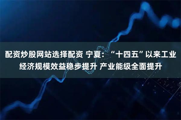 配资炒股网站选择配资 宁夏：“十四五”以来工业经济规模效益稳步提升 产业能级全面提升