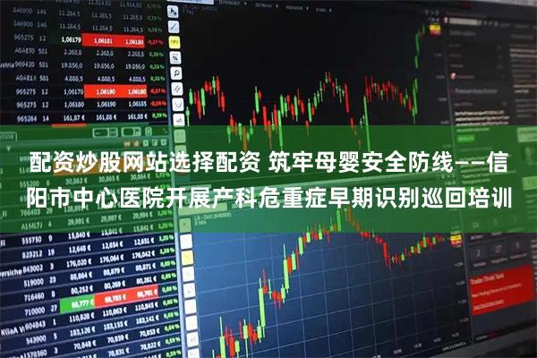 配资炒股网站选择配资 筑牢母婴安全防线——信阳市中心医院开展产科危重症早期识别巡回培训