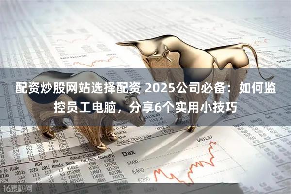 配资炒股网站选择配资 2025公司必备：如何监控员工电脑，分享6个实用小技巧