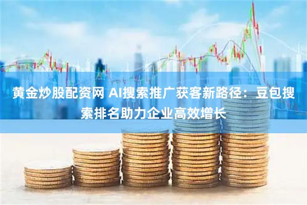 黄金炒股配资网 AI搜索推广获客新路径：豆包搜索排名助力企业高效增长