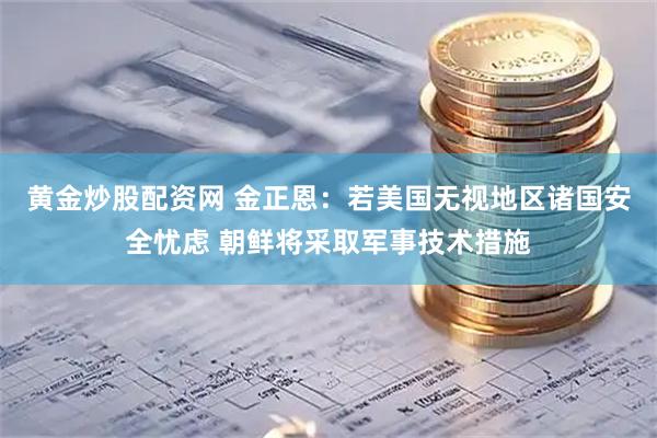 黄金炒股配资网 金正恩：若美国无视地区诸国安全忧虑 朝鲜将采取军事技术措施
