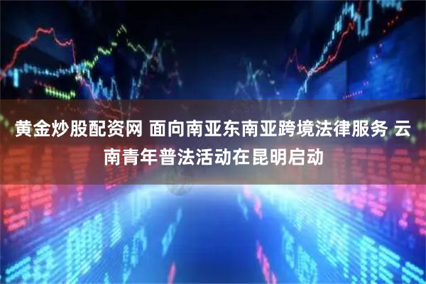 黄金炒股配资网 面向南亚东南亚跨境法律服务 云南青年普法活动在昆明启动