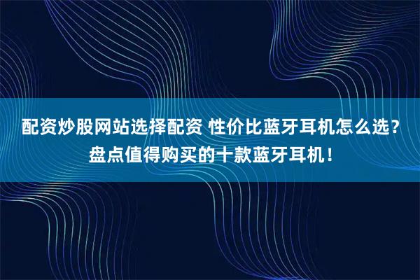 配资炒股网站选择配资 性价比蓝牙耳机怎么选？盘点值得购买的十款蓝牙耳机！