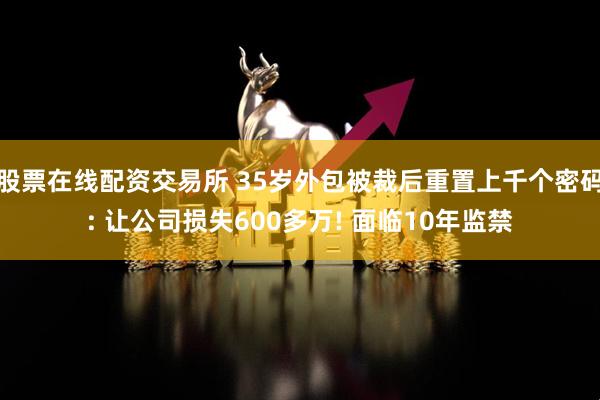股票在线配资交易所 35岁外包被裁后重置上千个密码: 让公司损失600多万! 面临10年监禁