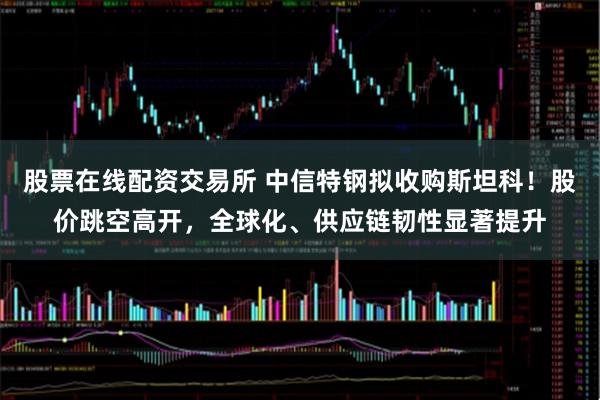 股票在线配资交易所 中信特钢拟收购斯坦科！股价跳空高开，全球化、供应链韧性显著提升
