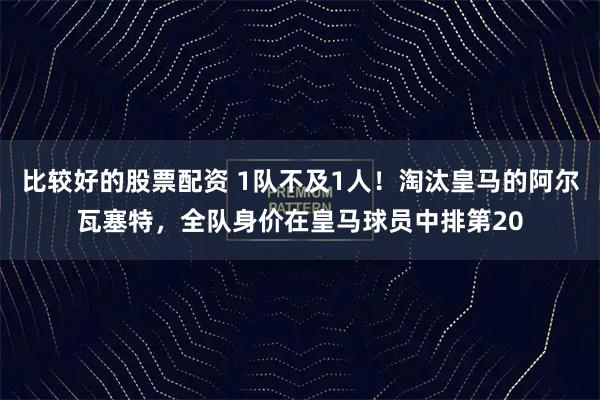 比较好的股票配资 1队不及1人！淘汰皇马的阿尔瓦塞特，全队身价在皇马球员中排第20