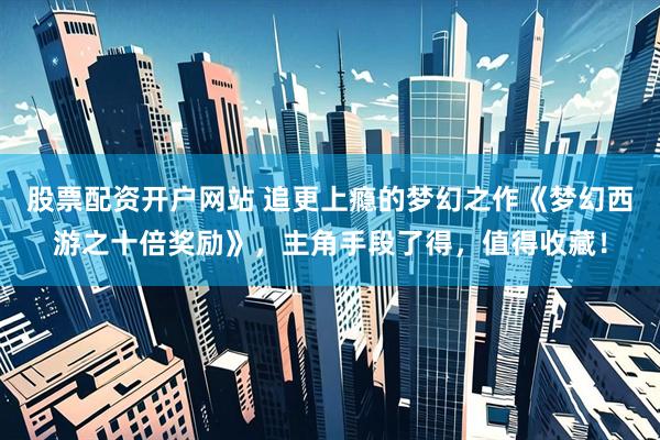 股票配资开户网站 追更上瘾的梦幻之作《梦幻西游之十倍奖励》，主角手段了得，值得收藏！