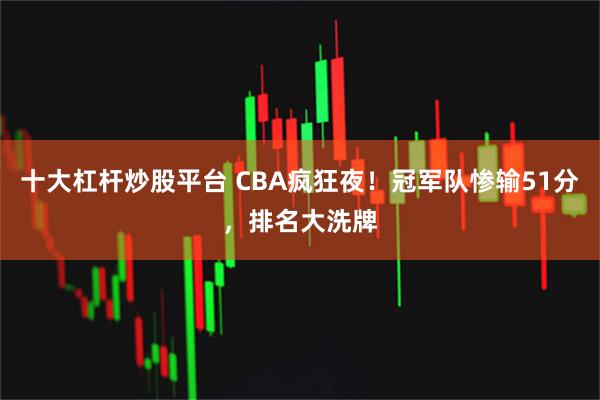 十大杠杆炒股平台 CBA疯狂夜！冠军队惨输51分，排名大洗牌