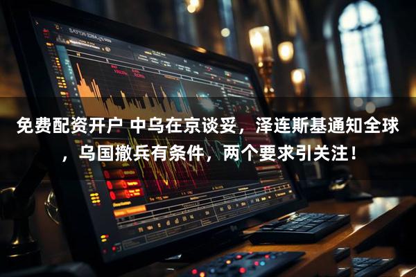 免费配资开户 中乌在京谈妥，泽连斯基通知全球，乌国撤兵有条件，两个要求引关注！