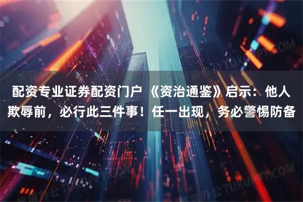 配资专业证券配资门户 《资治通鉴》启示：他人欺辱前，必行此三件事！任一出现，务必警惕防备