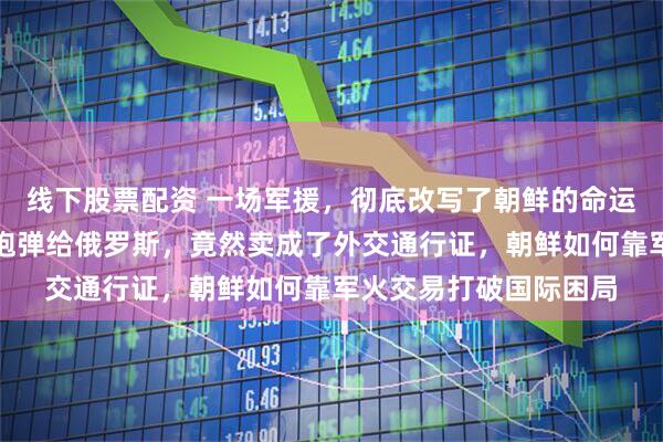 线下股票配资 一场军援，彻底改写了朝鲜的命运，谁能想到，朝鲜卖炮弹给俄罗斯，竟然卖成了外交通行证，朝鲜如何靠军火交易打破国际困局