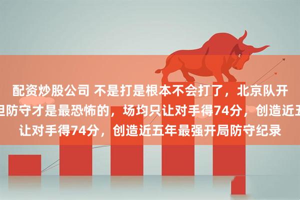 配资炒股公司 不是打是根本不会打了，北京队开局五连胜，联盟第一但防守才是最恐怖的，场均只让对手得74分，创造近五年最强开局防守纪录