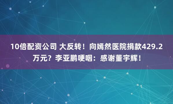 10倍配资公司 大反转！向嫣然医院捐款429.2万元？李亚鹏哽咽：感谢董宇辉！