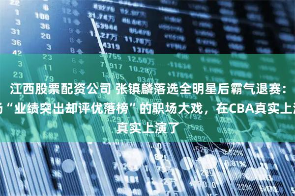 江西股票配资公司 张镇麟落选全明星后霸气退赛：一场“业绩突出却评优落榜”的职场大戏，在CBA真实上演了