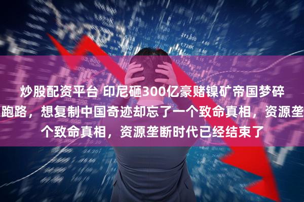 炒股配资平台 印尼砸300亿豪赌镍矿帝国梦碎，工厂停摆投资人跑路，想复制中国奇迹却忘了一个致命真相，资源垄断时代已经结束了