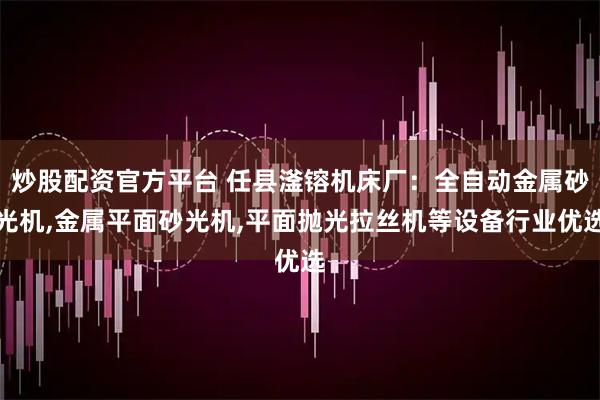 炒股配资官方平台 任县滏镕机床厂：全自动金属砂光机,金属平面砂光机,平面抛光拉丝机等设备行业优选
